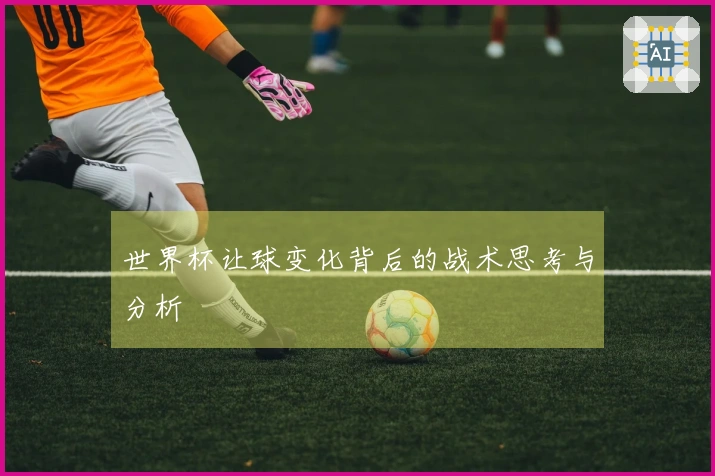 世界杯让球变化背后的战术思考与分析